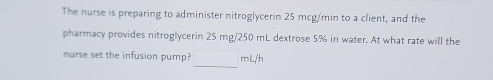 The nurse is preparing to administer nitroglycerin 25 mcg/min to a client, and the 
pharmacy provides nitroglycerin 25 mg/250 mL dextrose 5% in water. At what rate will the 
nurse set the infusion pump? _ ml/h