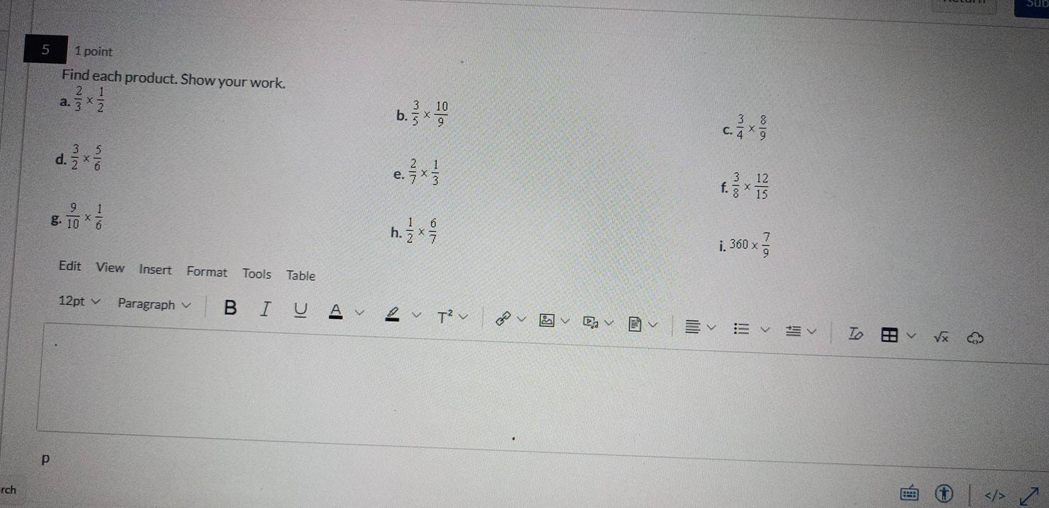 5 1 point 
Find each product. Show your work. 
a.  2/3 *  1/2 
b.  3/5 *  10/9 
d.  3/2 *  5/6  C.  3/4 *  8/9 
e.  2/7 *  1/3 
f  3/8 *  12/15 
g.  9/10 *  1/6 
h.  1/2 *  6/7 
i. 360*  7/9 
Edit View Insert Format Tools Table 
12pt ∨ Paragraph B I 」 
lambda 
p 
rch