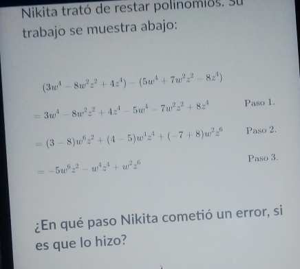 Nikita trató de restar polinomios. Su 
trabajo se muestra abajo:
(3w^4-8w^2z^2+4z^4)-(5w^4+7w^2z^2-8z^4)
=3w^4-8w^2z^2+4z^4-5w^4-7w^2z^2+8z^4 Paso 1.
=(3-8)w^6z^2+(4-5)w^4z^4+(-7+8)w^2z^6 Paso 2. 
Paso 3.
=-5w^6z^2-w^4z^4+w^2z^6
¿En qué paso Nikita cometió un error, si 
es que lo hizo?