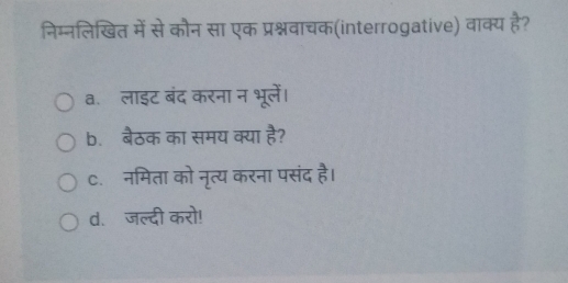 निम्नलिखित में से कौन सा एक प्रश्नवाचक(interrogative) वाक्य है?
a. लाइट बंद करना न भूलें।
b. बैठक का समय क्या है?
c. नमिता को नृत्य करना पसंद है।
d. जल्दी करो!