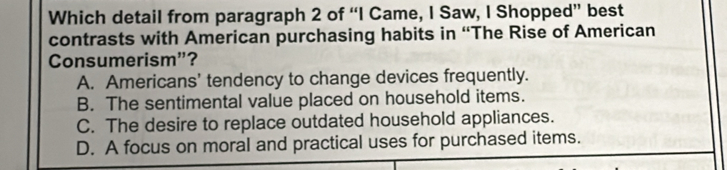 Which detail from paragraph 2 of “I Came, I Saw, I Shopped” best
contrasts with American purchasing habits in “The Rise of American
Consumerism”?
A. Americans’ tendency to change devices frequently.
B. The sentimental value placed on household items.
C. The desire to replace outdated household appliances.
D. A focus on moral and practical uses for purchased items.