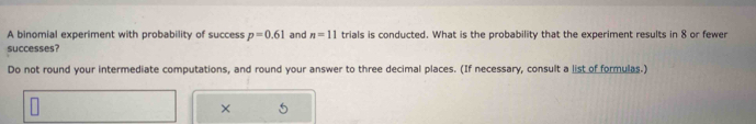 A binomial experiment with probability of success p=0.61 and n=11 trials is conducted. What is the probability that the experiment results in 8 or fewer 
successes? 
Do not round your intermediate computations, and round your answer to three decimal places. (If necessary, consult a list of formulas.) 
× 5