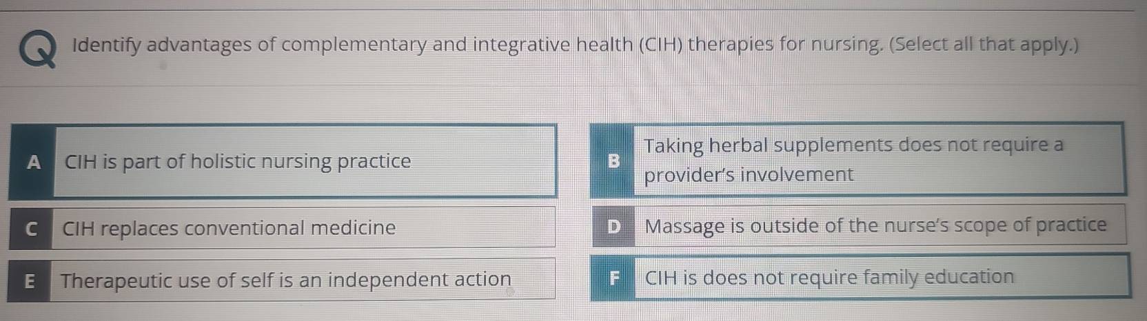 Identify advantages of complementary and integrative health (CIH) therapies for nursing. (Select all that apply.)
A CIH is part of holistic nursing practice B Taking herbal supplements does not require a
provider’s involvement
C CIH replaces conventional medicine D Massage is outside of the nurse's scope of practice
E Therapeutic use of self is an independent action F CIH is does not require family education