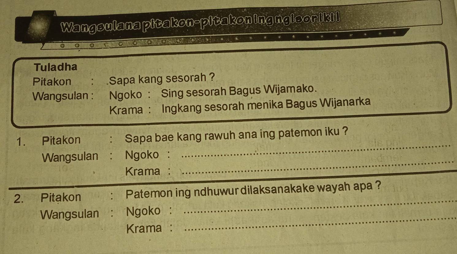 Wangsulana pitakon-pitakon ing ngisoriki! 
C o 
Tuladha 
Pitakon : Sapa kang sesorah ? 
Wangsulan : Ngoko : Sing sesorah Bagus Wijamako. 
Krama : Ingkang sesorah menika Bagus Wijanarka 
_ 
1. Pitakon : Sapa bae kang rawuh ana ing patemon iku ?_ 
_ 
_ 
Wangsulan : Ngoko : 
Krama : 
2. Pitakon : Patemon ing ndhuwur dilaksanakake wayah apa ? 
Wangsulan : Ngoko: 
_ 
Krama : 
_