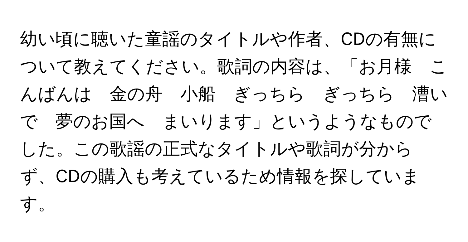 幼い頃に聴いた童謡のタイトルや作者、CDの有無について教えてください。歌詞の内容は、「お月様　こんばんは　金の舟　小船　ぎっちら　ぎっちら　漕いで　夢のお国へ　まいります」というようなものでした。この歌謡の正式なタイトルや歌詞が分からず、CDの購入も考えているため情報を探しています。