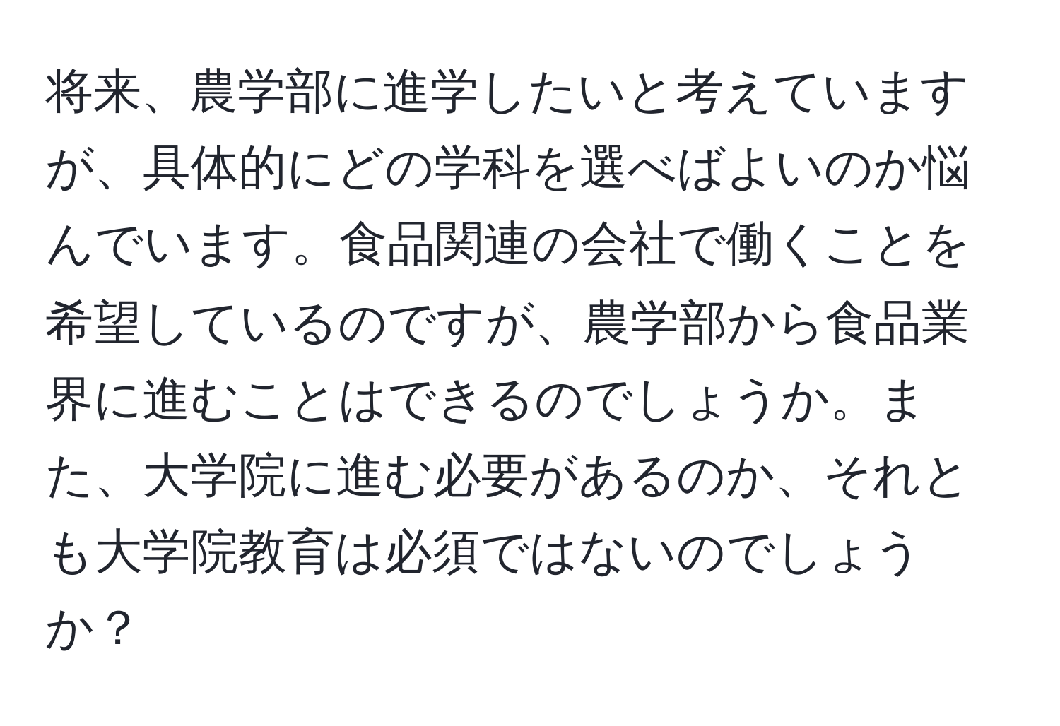 将来、農学部に進学したいと考えていますが、具体的にどの学科を選べばよいのか悩んでいます。食品関連の会社で働くことを希望しているのですが、農学部から食品業界に進むことはできるのでしょうか。また、大学院に進む必要があるのか、それとも大学院教育は必須ではないのでしょうか？