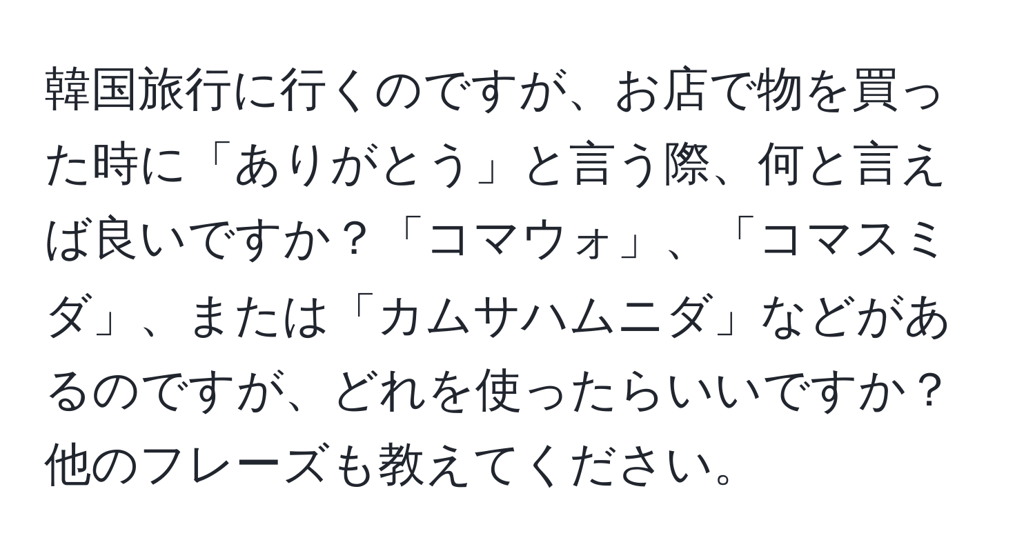 韓国旅行に行くのですが、お店で物を買った時に「ありがとう」と言う際、何と言えば良いですか？「コマウォ」、「コマスミダ」、または「カムサハムニダ」などがあるのですが、どれを使ったらいいですか？他のフレーズも教えてください。