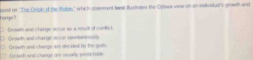 ased on ''The Oegin of the Rolin,'' which statement best illustrates the Ojibwa view on an individual's growth and
honge?
Growth and chonge occur as a result of conflicL
Growth and change occur sponianeously.
Growth and change are decided by the gods.
Growth and change are usually presictable.