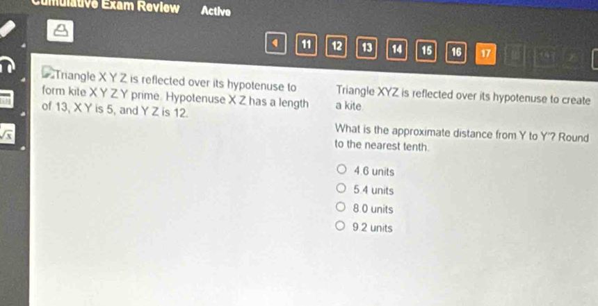 Cumulauve Exam Revlew Active
1 11 12 13 14 15 16 17
Triangle X Y Z is reflected over its hypotenuse to
form kite X Y Z Y prime. Hypotenuse X Z has a length Triangle XYZ is reflected over its hypotenuse to create
a kite
of 13, X Y is 5, and Y Z is 12.
What is the approximate distance from Y to Y '? Round
to the nearest tenth.
4.6 units
5.4 units
8 0 units
9 2 units