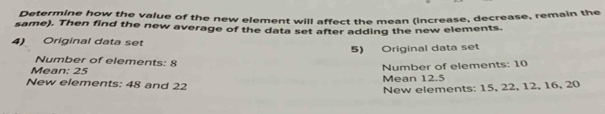 Determine how the value of the new element will affect the mean (increase, decrease, remain the 
same). Then find the new average of the data set after adding the new elements. 
4) Original data set 
5) Original data set 
Number of elements: 8
Mean: 25
Number of elements: 10
New elements: 48 and 22 Mean 12.5
New elements: 15, 22, 12, 16, 20