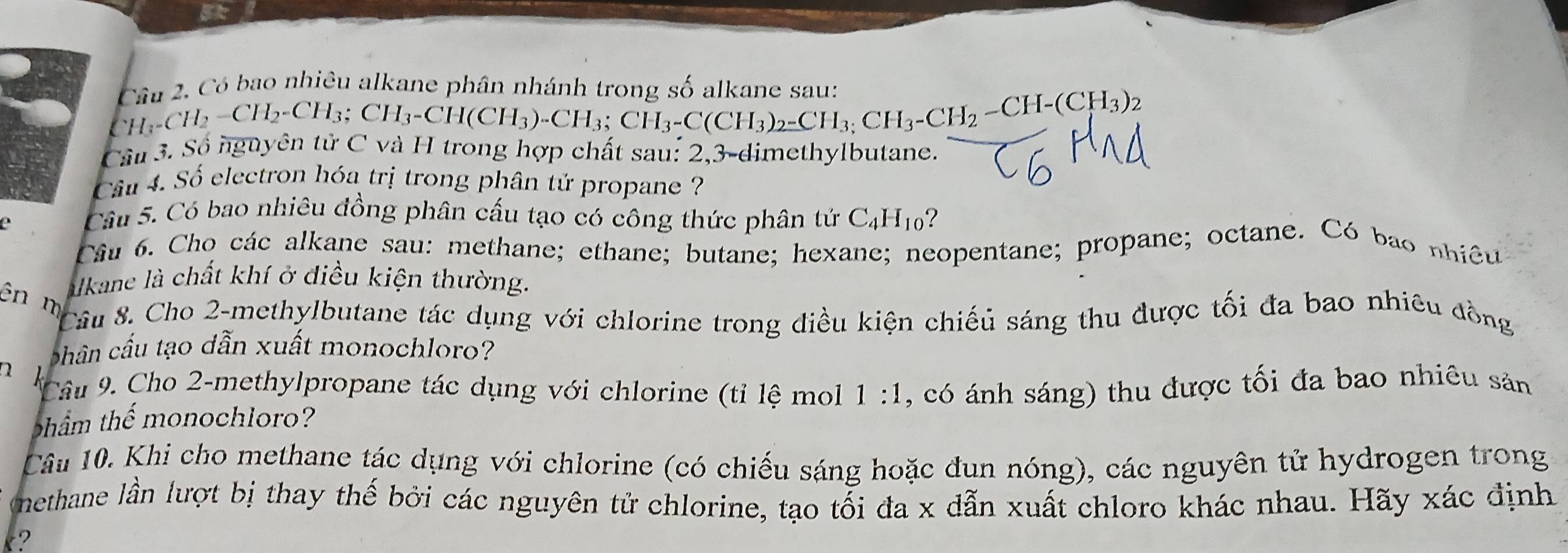 Côn 2. Có bao nhiêu alkane phân nhánh trong số alkane sau:
CH_3-CH_2-CH_3; CH_3-CH(CH_3)-CH_3; CH_3-CH_2-CH-(CH_3)_2
Cầu 3. Sộ nguyễn tựC và H trong hợp chất sau: 2, 3 -dimethylbutane. 
Câu 4. Số electron hóa trị trong phân tử propane ? 
c Câu 5. Có bao nhiêu đồng phân cấu tạo có công thức phân tứ C_4H_10 ? 
Câu 6. Cho các alkane sau: methane; ethane; butane; hexane; neopentane; propane; octane. Có bao nhiê 
alkane là chất khí ở điều kiện thường. 
ên n 
Câu 8. Cho 2 -methylbutane tác dụng với chlorine trong điều kiện chiếủ sáng thu được tối đa bao nhiêu đồng 
phân cấu tạo dẫn xuất monochloro? 
n k 
Câu 9. Cho 2 -methylpropane tác dụng với chlorine (tỉ lệ mol 1:1 
thẩm thể monochloro? , có ánh sáng) thu được tối đa bao nhiêu sản 
Câu 10. Khi cho methane tác dụng với chlorine (có chiếu sáng hoặc đun nóng), các nguyên tử hydrogen trong 
nethane lần lượt bị thay thế bởi các nguyên tử chlorine, tạo tối đa x dẫn xuất chloro khác nhau. Hãy xác định 
t?