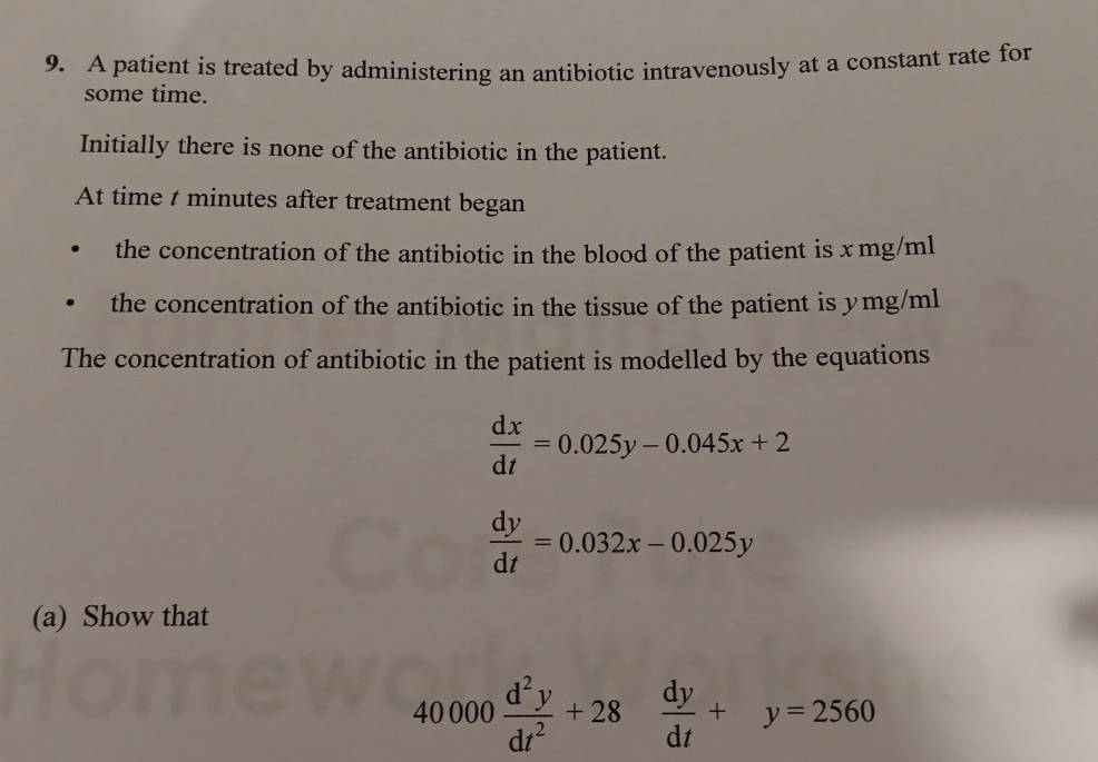 A patient is treated by administering an antibiotic intravenously at a constant rate for
some time.
Initially there is none of the antibiotic in the patient.
At time t minutes after treatment began
the concentration of the antibiotic in the blood of the patient is x mg/ml
the concentration of the antibiotic in the tissue of the patient is ymg/ml
The concentration of antibiotic in the patient is modelled by the equations
 dx/dt =0.025y-0.045x+2
 dy/dt =0.032x-0.025y
(a) Show that
40000 d^2y/dt^2 +28 dy/dt +y=2560