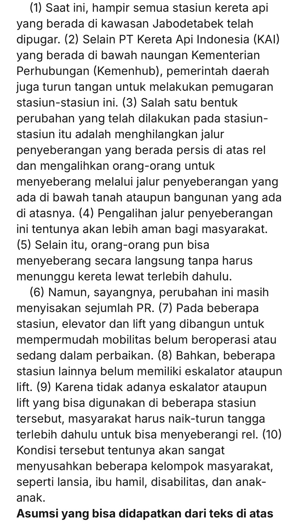 (1) Saat ini, hampir semua stasiun kereta api
yang berada di kawasan Jabodetabek telah
dipugar. (2) Selain PT Kereta Api Indonesia (KAI)
yang berada di bawah naungan Kementerian
Perhubungan (Kemenhub), pemerintah daerah
juga turun tangan untuk melakukan pemugaran
stasiun-stasiun ini. (3) Salah satu bentuk
perubahan yang telah dilakukan pada stasiun-
stasiun itu adalah menghilangkan jalur
penyeberangan yang berada persis di atas rel
dan mengalihkan orang-orang untuk
menyeberang melalui jalur penyeberangan yang
ada di bawah tanah ataupun bangunan yang ada
di atasnya. (4) Pengalihan jalur penyeberangan
ini tentunya akan lebih aman bagi masyarakat.
(5) Selain itu, orang-orang pun bisa
menyeberang secara langsung tanpa harus
menunggu kereta lewat terlebih dahulu.
(6) Namun, sayangnya, perubahan ini masih
menyisakan sejumlah PR. (7) Pada beberapa
stasiun, elevator dan lift yang dibangun untuk
mempermudah mobilitas belum beroperasi atau
sedang dalam perbaikan. (8) Bahkan, beberapa
stasiun lainnya belum memiliki eskalator ataupun
lift. (9) Karena tidak adanya eskalator ataupun
lift yang bisa digunakan di beberapa stasiun
tersebut, masyarakat harus naik-turun tangga
terlebih dahulu untuk bisa menyeberangi rel. (10)
Kondisi tersebut tentunya akan sangat
menyusahkan beberapa kelompok masyarakat,
seperti lansia, ibu hamil, disabilitas, dan anak-
anak.
Asumsi yang bisa didapatkan dari teks di atas