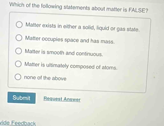 Which of the following statements about matter is FALSE?
Matter exists in either a solid, liquid or gas state.
Matter occupies space and has mass.
Matter is smooth and continuous.
Matter is ultimately composed of atoms.
none of the above
Submit Request Answer
vide Feedback