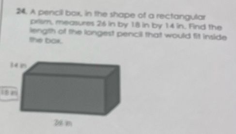 A pencil box, in the shape of a rectangular 
prism, measures 26 in by 18 in by 14 in. Find the 
length of the longest pencill that would fit inside 
the bok.