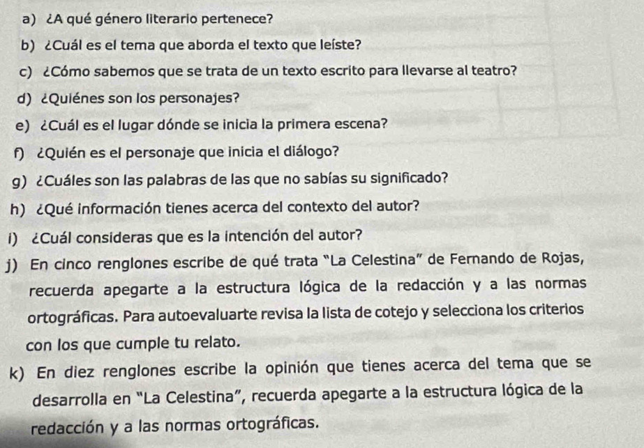 ¿A qué género literario pertenece? 
b) ¿Cuál es el tema que aborda el texto que leíste? 
c) ¿Cómo sabemos que se trata de un texto escrito para llevarse al teatro? 
d) ¿Quiénes son los personajes? 
e) ¿Cuál es el lugar dónde se inicia la primera escena? 
f) ¿Quién es el personaje que inicia el diálogo? 
g) ¿Cuáles son las palabras de las que no sabías su significado? 
h) ¿Qué información tienes acerca del contexto del autor? 
i) ¿Cuál consideras que es la intención del autor? 
j) En cinco renglones escribe de qué trata “La Celestina” de Fernando de Rojas, 
recuerda apegarte a la estructura lógica de la redacción y a las normas 
ortográficas. Para autoevaluarte revisa la lista de cotejo y selecciona los criterios 
con los que cumple tu relato. 
k) En diez renglones escribe la opinión que tienes acerca del tema que se 
desarrolla en “La Celestina”, recuerda apegarte a la estructura lógica de la 
redacción y a las normas ortográficas.