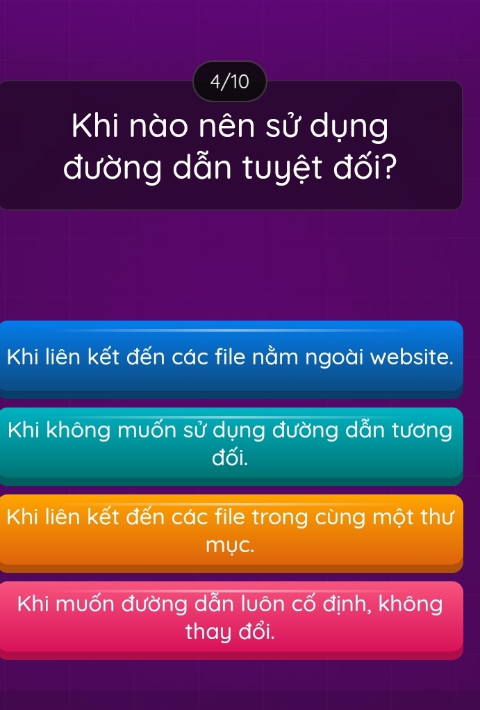 4/10
Khi nào nên sử dụng
đường dẫn tuyệt đối?
Khi liên kết đến các file nằm ngoài website.
Khi không muốn sử dụng đường dẫn tương
đối.
Khi liên kết đến các file trong cùng một thư
mục.
Khi muốn đường dẫn luôn cố định, không
thay đổi.