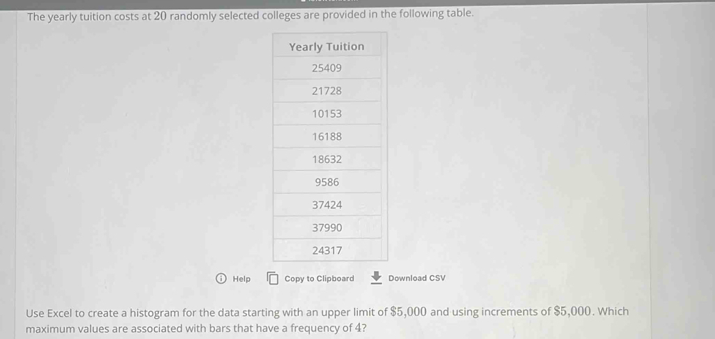 The yearly tuition costs at 20 randomly selected colleges are provided in the following table. 
Help Copy to Clipboard Download CSV 
Use Excel to create a histogram for the data starting with an upper limit of $5,000 and using increments of $5,000. Which 
maximum values are associated with bars that have a frequency of 4?