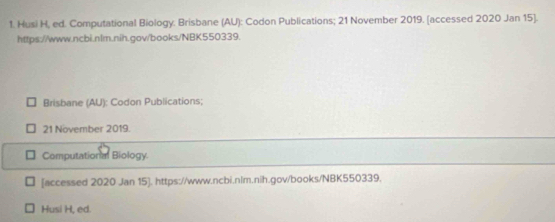 Husi H, ed. Computational Biology: Brisbane (AU): Codon Publications; 21 November 2019. [accessed 2020 Jan 15]. 
https://www.ncbi.nlm.nih.gov/books/NBK550339. 
Brisbane (AU): Codon Publications; 
21 November 2019. 
Computational Biology. 
[accessed 2020 Jan 15]. https://www.ncbi.nlm.nih.gov/books/NBK550339. 
Husi H, ed.