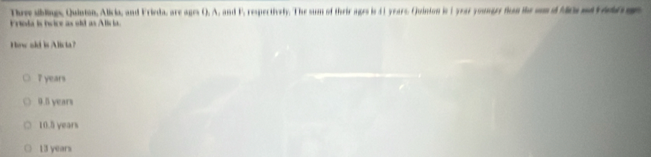 Three siblings, Quinton, Alicia, and Frieda, are ages (). A, and F, respectively. The sum of their ages is 41 years. Quinion is 1 year younger fuan the sm i M0a md vd m
Friola is twice as old as Alicia.
How old is Alicia?
7 years
9.5 years
10.5 years
13 years