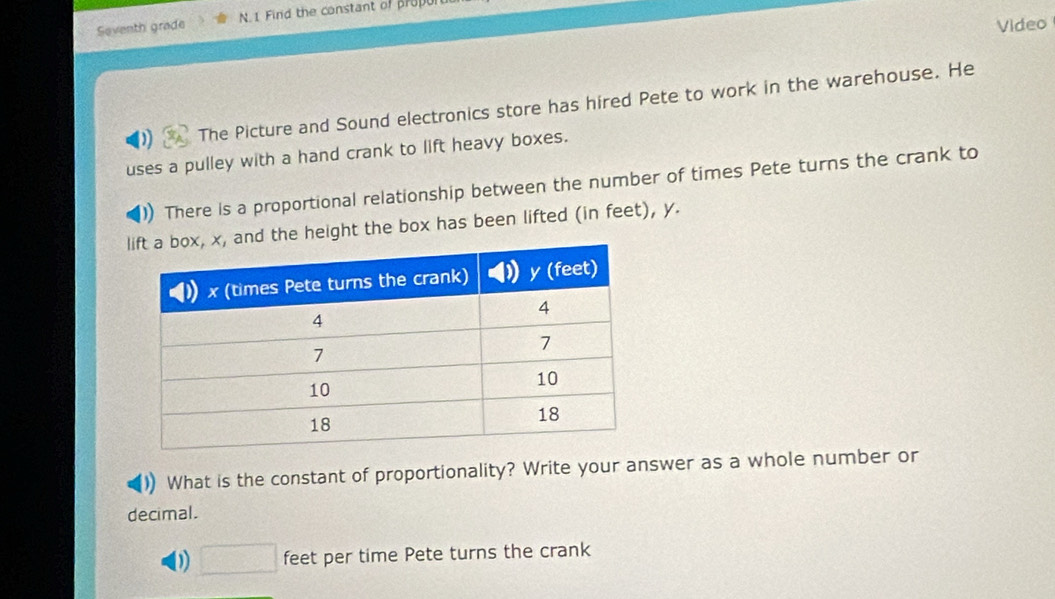 Seventh grade N. 1 Find the constant of propu 
Video 
The Picture and Sound electronics store has hired Pete to work in the warehouse. He 
uses a pulley with a hand crank to lift heavy boxes. 
There is a proportional relationship between the number of times Pete turns the crank to 
and the height the box has been lifted (in feet), y. 
What is the constant of proportionality? Write your answer as a whole number or 
decimal. 
0 □ feet per time Pete turns the crank