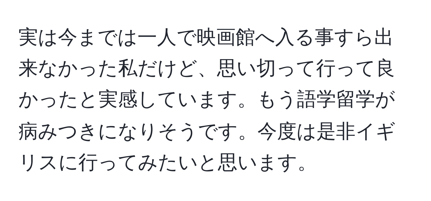 実は今までは一人で映画館へ入る事すら出来なかった私だけど、思い切って行って良かったと実感しています。もう語学留学が病みつきになりそうです。今度は是非イギリスに行ってみたいと思います。