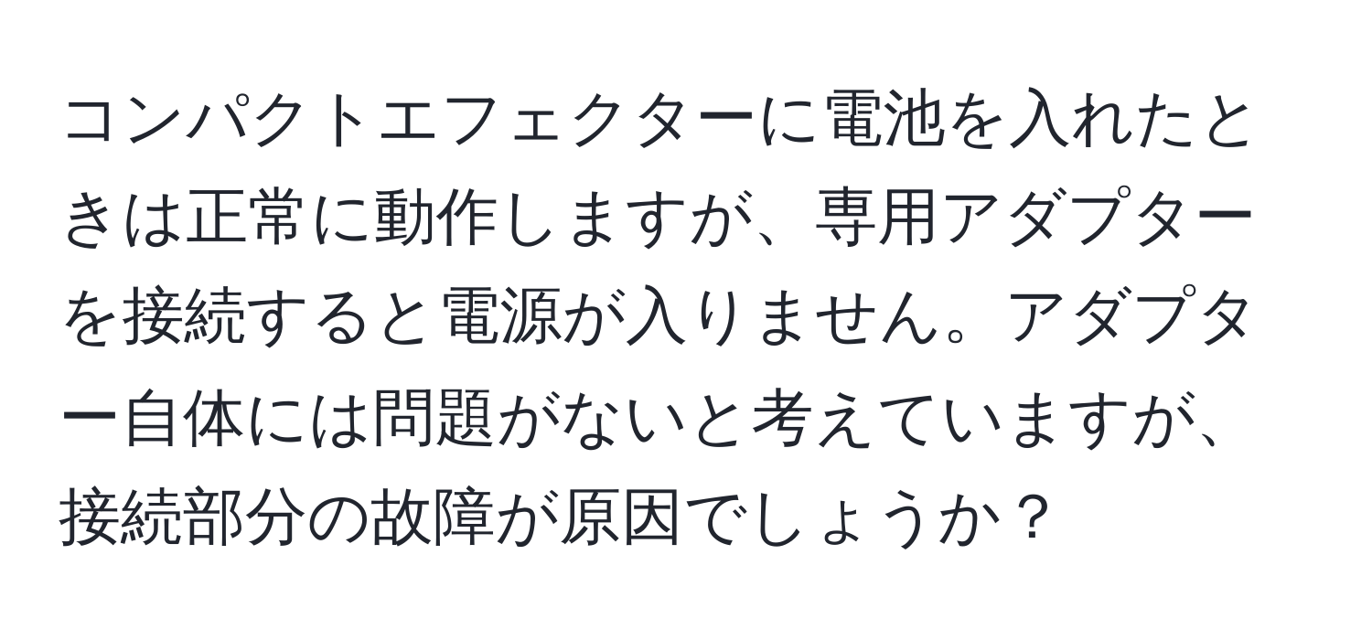 コンパクトエフェクターに電池を入れたときは正常に動作しますが、専用アダプターを接続すると電源が入りません。アダプター自体には問題がないと考えていますが、接続部分の故障が原因でしょうか？