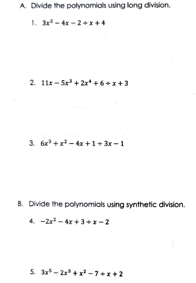 Divide the polynomials using long division. 
1. 3x^2-4x-2/ x+4
2. 11x-5x^3+2x^4+6/ x+3
3. 6x^3+x^2-4x+1/ 3x-1
B. Divide the polynomials using synthetic division. 
4. -2x^2-4x+3/ x-2
5. 3x^5-2x^3+x^2-7+x+2