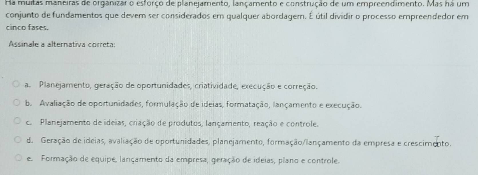 Ha muitas maneiras de organizar o esforço de planejamento, lançamento e construção de um empreendimento. Mas há um
conjunto de fundamentos que devem ser considerados em qualquer abordagem. É útil dividir o processo empreendedor em
cinco fases.
Assinale a alternativa correta:
a. Planejamento, geração de oportunidades, criatividade, execução e correção.
b. Avaliação de oportunidades, formulação de ideias, formatação, lançamento e execução.
c. Planejamento de ideias, criação de produtos, lançamento, reação e controle.
d. Geração de ideias, avaliação de oportunidades, planejamento, formação/lançamento da empresa e crescimento.
e. Formação de equipe, lançamento da empresa, geração de ideias, plano e controle.