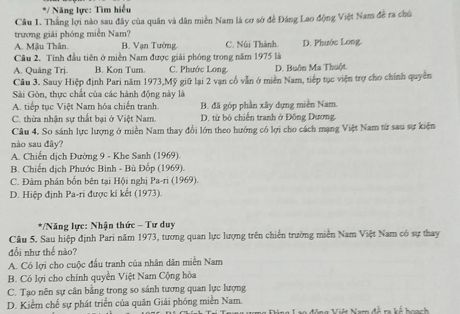 Năng lực: Tìm hiểu
Câu 1. Thắng lợi nào sau đây của quân và dân miền Nam là cơ sở đề Đảng Lao động Việt Nam đề ra chú
trương giải phóng miền Nam?
A. Mậu Thân. B. Vạn Tường. C. Núi Thành. D. Phước Long.
Câu 2. Tỉnh đầu tiên ở miền Nam được giải phóng trong năm 1975 là
A. Quảng Trj. B. Kon Tum. C. Phước Long D. Buôn Ma Thuột
Câu 3. Sauy Hiệp định Pari năm 1973,Mỹ giữ lại 2 vạn cố vẫn ở miền Nam, tiếp tục viện trợ cho chính quyền
Sài Gòn, thực chất của các hành động này là
A. tiếp tục Việt Nam hóa chiến tranh. B. đã góp phần xây dựng miền Nam.
C. thừa nhận sự thất bại ở Việt Nam. D. từ bỏ chiến tranh ở Đông Dương.
Câu 4. So sánh lực lượng ở miền Nam thay đổi lớn theo hướng có lợi cho cách mạng Việt Nam từ sau sự kiện
nào sau đây?
A. Chiến dịch Đường 9 - Khe Sanh (1969).
B. Chiến dịch Phước Bình - Bù Đốp (1969).
C. Đàm phán bốn bên tại Hội nghị Pa-ri (1969).
D. Hiệp định Pa-ri được kí kết (1973).
*/Năng lực: Nhận thức - Tư duy
Câu 5. Sau hiệp định Pari năm 1973, tương quan lực lượng trên chiến trường miễn Nam Việt Nam có sự thay
đổi như thế nào?
A. Có lợi cho cuộc đấu tranh của nhân dân miền Nam
B. Có lợi cho chính quyền Việt Nam Cộng hòa
C. Tạo nên sự cân bằng trong so sánh tương quan lực lượng
D. Kiểm chế sự phát triển của quân Giải phóng miền Nam.
ng Đóng Lạo động Việt Nam đề ra kế hoạch