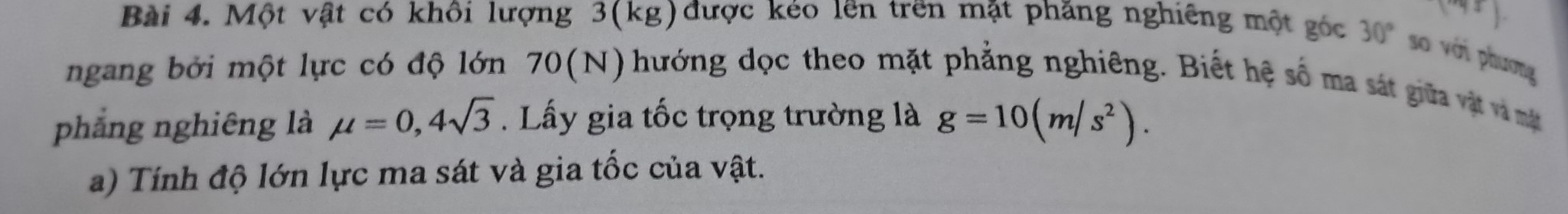 (-48) 
Bài 4. Một vật có khôi lượng 3(kg) được kéo lên trên mặt phăng nghiêng một góc 30° so với phương 
ngang bởi một lực có độ lớn 70(N) 0 hướng dọc theo mặt phẳng nghiêng. Biết hệ số ma sát giữa vật và m t 
phẳng nghiêng là mu =0,4sqrt(3) Lấy gia tốc trọng trường là g=10(m/s^2). 
a) Tính độ lớn lực ma sát và gia tốc của vật.