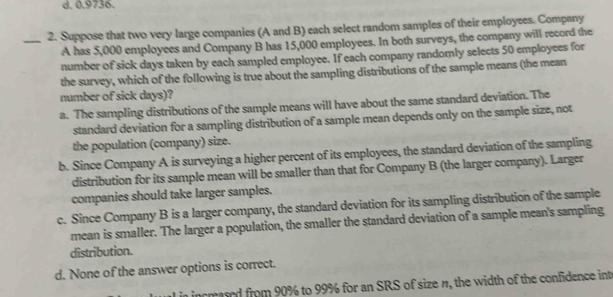 d. 0.9736.
_2. Suppose that two very large companies (A and B) each select random samples of their employees. Company
A has 5,000 employees and Company B has 15,000 employees. In both surveys, the company will record the
number of sick days taken by each sampled employee. If each company randomly selects 50 employees for
the survey, which of the following is true about the sampling distributions of the sample means (the mean
number of sick days)?
a. The sampling distributions of the sample means will have about the same standard deviation. The
standard deviation for a sampling distribution of a sample mean depends only on the sample size, not
the population (company) size.
b. Since Company A is surveying a higher percent of its employees, the standard deviation of the sampling
distribution for its sample mean will be smaller than that for Company B (the larger company). Larger
companies should take larger samples.
c. Since Company B is a larger company, the standard deviation for its sampling distribution of the sample
mean is smaller. The larger a population, the smaller the standard deviation of a sample mean's sampling
distribution.
d. None of the answer options is correct.
incrased from 90% to 99% for an SRS of size n, the width of the confidence inte