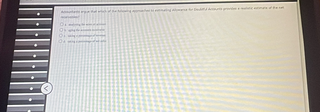 Accountants argue that which of the following approaches to estimating Allowance for Doubtful Accounts provides a realistic estimate of the net
receivables?
A. analyeing the males on acoound
b eging the Accsussta receivable
. e taking a percentags of sovenm
d. taking a percentage of not sakes
.