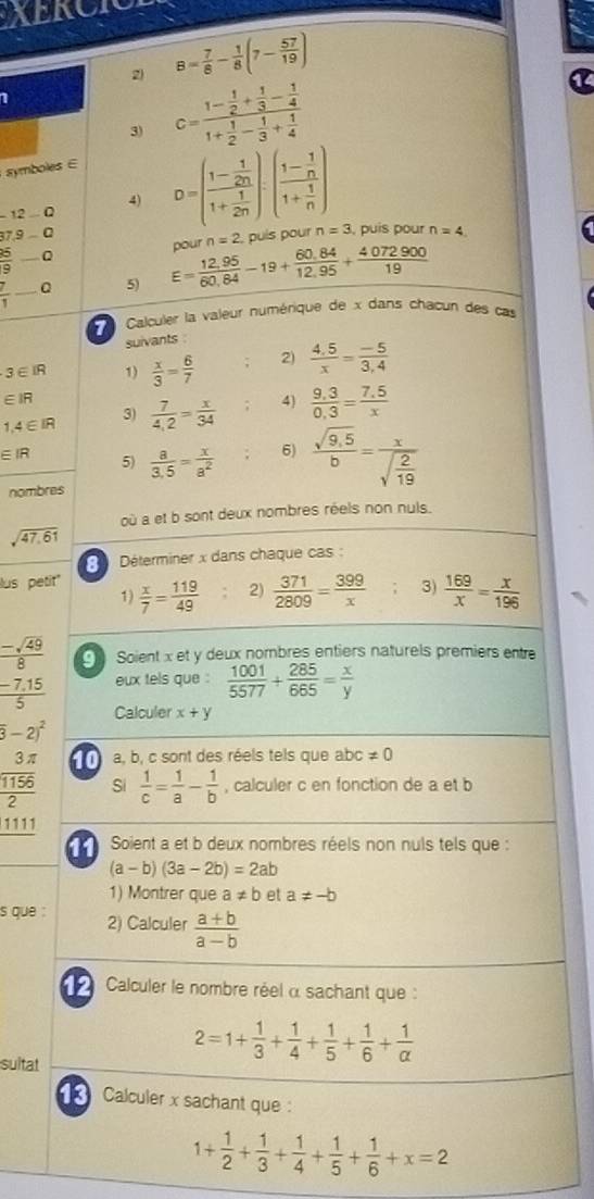 XERCIC
2) B= 7/8 - 1/8 (7- 57/19 )
I
3) c=frac 1- 1/2 + 1/3 - 1/4 1+ 1/2 - 1/3 + 1/4 
symboles ∈
4)
12-Q
37.9-Q D=(frac 1- 1/2n 1+ 1/2n ).(frac 1- 1/n 1+ 1/n ) , puis pour n=4
n=2 puís pour n=3
 25/9  _ Q
 7/1  _ Q 5) E= (12,95)/60,84 -19+ (60,84)/12,95 + 4072900/19  pour
Calculer la valeur numérique de x dans chacun des cas
suivants
3∈ IR 1)  x/3 = 6/7  : 2)  (4.5)/x = (-5)/3.4 
∈ IR
1,4∈ IR  7/4,2 = x/34  4) frac 9.3= (7.5)/x x
3)
EIR 5)  a/3.5 = x/a^2  6)  (sqrt(9.5))/b =frac xsqrt(frac 2)19
nombres
où a et b sont deux nombres réels non nuis.
sqrt(47,61)
Déterminer x dans chaque cas :
us petit''
1)  x/7 = 119/49  2)  371/2809 = 399/x  3)  169/x = x/196 
 (-sqrt(49))/8  Soient x et y deux nombres entiers naturels premiers entre
eux tels que :  1001/5577 + 285/665 = x/y 
 (-7.15)/5  Calculer x+y
overline 3-2)^2
frac  3π /1156 2 a, b, c sont des réels tels que abc != 0
Si  1/c = 1/a - 1/b  , calculer c en fonction de a et b
1111
11  Soient a et b deux nombres réels non nuls tels que :
(a-b)(3a-2b)=2ab
1) Montrer que a!= b et a!= -b
s que : 2) Calculer  (a+b)/a-b 
Calculer le nombre réel α sachant que :
sultat
2=1+ 1/3 + 1/4 + 1/5 + 1/6 + 1/alpha  
Calculer x sachant que :
1+ 1/2 + 1/3 + 1/4 + 1/5 + 1/6 +x=2