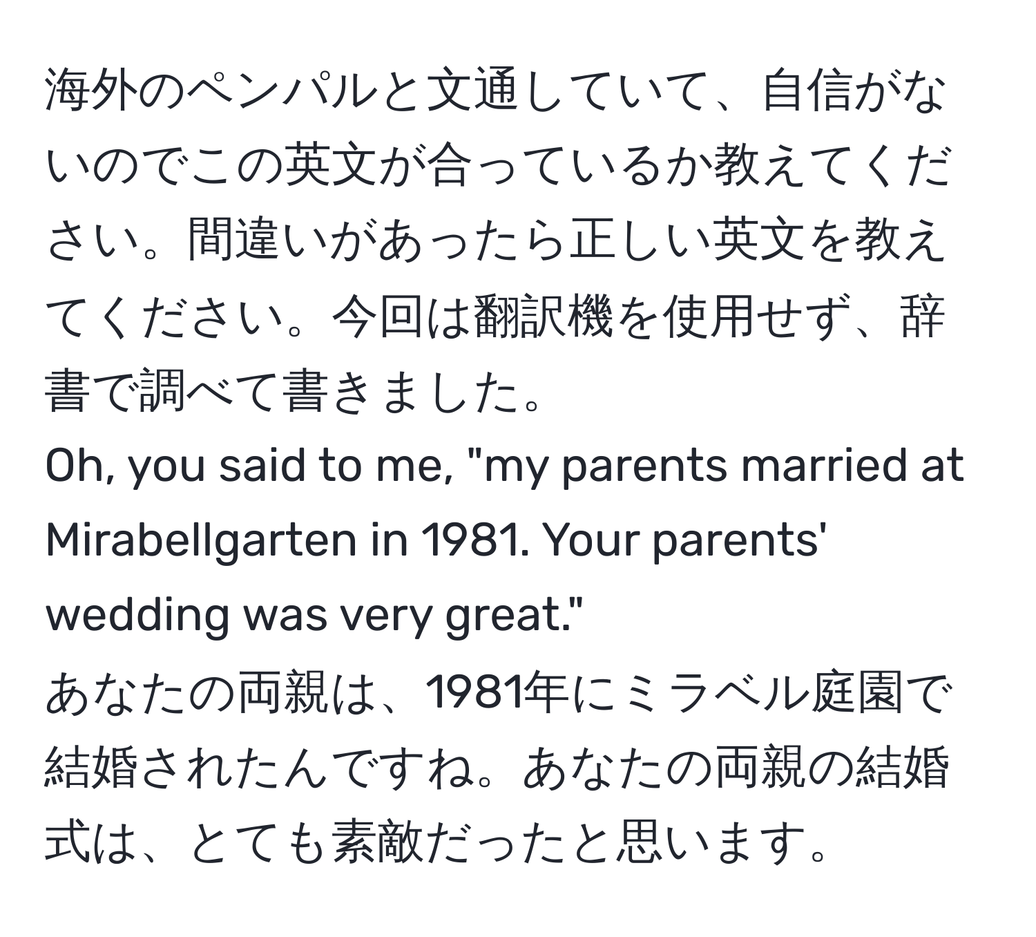 海外のペンパルと文通していて、自信がないのでこの英文が合っているか教えてください。間違いがあったら正しい英文を教えてください。今回は翻訳機を使用せず、辞書で調べて書きました。  
Oh, you said to me, "my parents married at Mirabellgarten in 1981. Your parents' wedding was very great."  
あなたの両親は、1981年にミラベル庭園で結婚されたんですね。あなたの両親の結婚式は、とても素敵だったと思います。