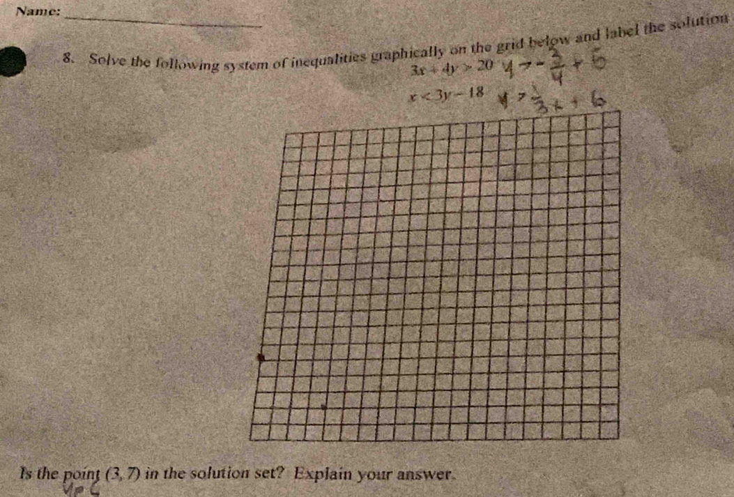 Name:_ 
8. Solve the following system of inequalities graphically on the grid below and label the solution
3x+4y>20
x<3y-18</tex> 
Is the point (3,7) in the solution set? Explain your answer