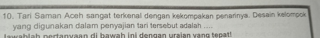 Tari Saman Aceh sangat terkenal dengan kekompakan penarinya. Desain kelompok 
yang digunakan dalam penyajian tari tersebut adalah .... 
lawablah pertanvaan di bawah ini dengan uraian vang tepat!