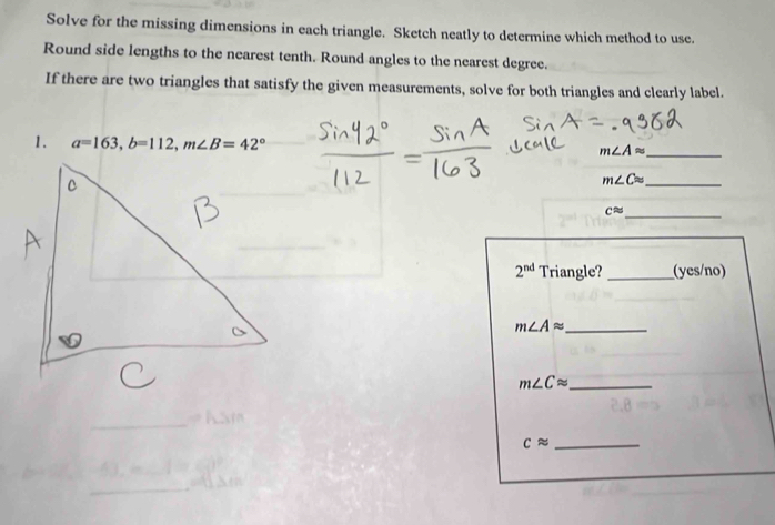 Solve for the missing dimensions in each triangle. Sketch neatly to determine which method to use. 
Round side lengths to the nearest tenth. Round angles to the nearest degree. 
If there are two triangles that satisfy the given measurements, solve for both triangles and clearly label. 
1. a=163, b=112, m∠ B=42° m∠ Aapprox _ 
_ m∠ Capprox
_
capprox
2^(nd) Triangle? _(yes/no)
m∠ Aapprox _ 
_ m∠ Capprox
_ capprox