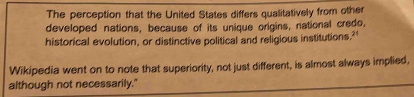 The perception that the United States differs qualitatively from other 
developed nations, because of its unique origins, national credo, 
historical evolution, or distinctive political and religious institutions." 
Wikipedia went on to note that superiority, not just different, is almost always implied, 
although not necessarily."