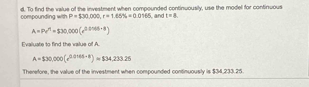 To find the value of the investment when compounded continuously, use the model for continuous 
compounding with P=$30,000, r=1.65% =0.0165 , and t=8.
A=Pe^(rt)=$30,000(e^(0.0165· 8))
Evaluate to find the value of A.
A=$30,000(e^(0.0165· 8))approx $34,233.25
Therefore, the value of the investment when compounded continuously is $34,233.25.