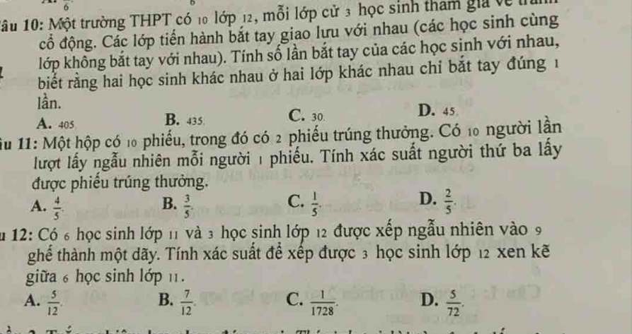 6 
1âu 10: Một trường THPT có 10 lớp 12, mỗi lớp cử 3 học sinh tham gia về 
cổ động. Các lớp tiến hành bắt tay giao lưu với nhau (các học sinh cùng
lớp không bắt tay với nhau). Tính số lần bắt tay của các học sinh với nhau,
biết rằng hai học sinh khác nhau ở hai lớp khác nhau chỉ bắt tay đúng 1
lần.
A. 405 B. 435 C. 30 D. 45
iu 11: Một hộp có 1 phiếu, trong đó có 2 phiếu trúng thưởng. Có 10 người lần
lượt lấy ngẫu nhiên mỗi người 1 phiếu. Tính xác suất người thứ ba lấy
được phiếu trúng thưởng.
B.
C.
D.
A.  4/5   3/5 .  1/5 .  2/5 . 
12: Có 6 học sinh lớp 11 và 3 học sinh lớp 12 được xếp ngẫu nhiên vào 9
ghể thành một dãy. Tính xác suất để xếp được 3 học sinh lớp 12 xen kẽ
giữa ₆ học sinh lớp ₁1.
C.
D.
A.  5/12 . B.  7/12 .  1/1728 .  5/72 .