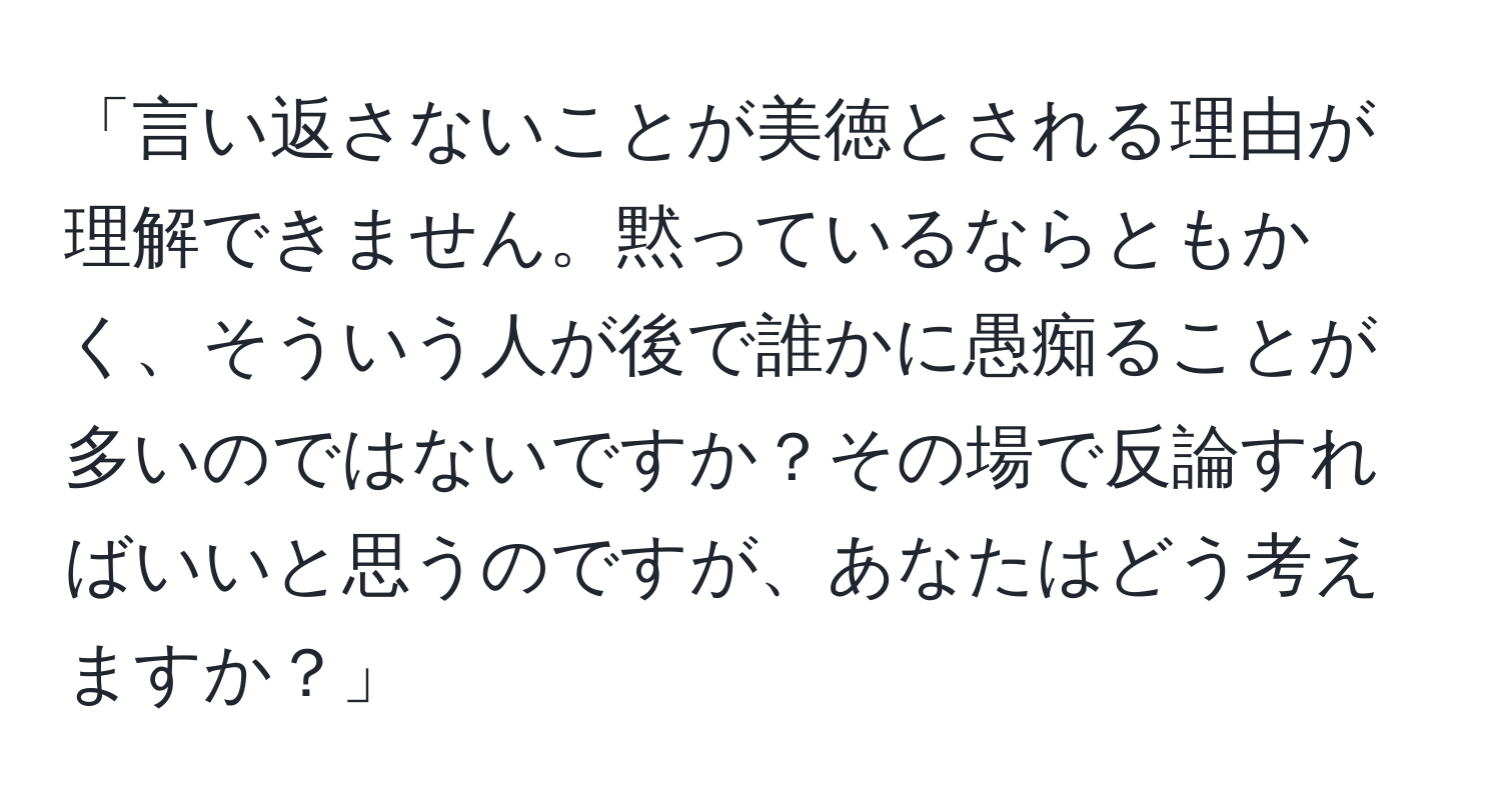 「言い返さないことが美徳とされる理由が理解できません。黙っているならともかく、そういう人が後で誰かに愚痴ることが多いのではないですか？その場で反論すればいいと思うのですが、あなたはどう考えますか？」