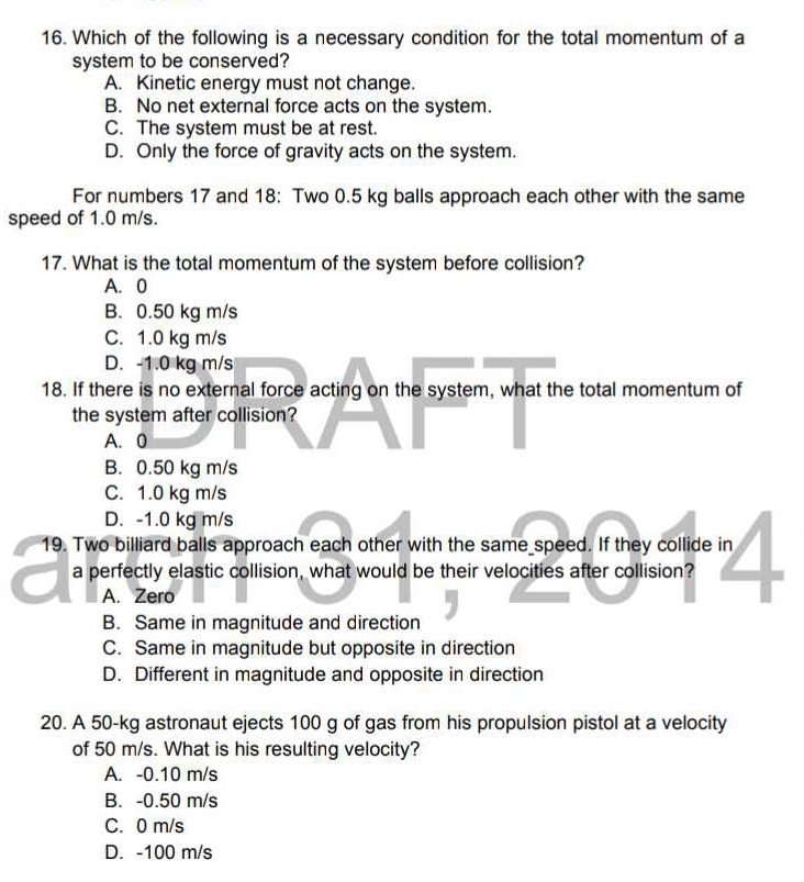 Which of the following is a necessary condition for the total momentum of a
system to be conserved?
A. Kinetic energy must not change.
B. No net external force acts on the system.
C. The system must be at rest.
D. Only the force of gravity acts on the system.
For numbers 17 and 18: Two 0.5 kg balls approach each other with the same
speed of 1.0 m/s.
17. What is the total momentum of the system before collision?
A. 0
B. 0.50 kg m/s
C. 1.0 kg m/s
D. -1.0 kg m/s
18. If there is no external force acting on the system, what the total momentum of
the system after collision?
A. 0
B. 0.50 kg m/s
C. 1.0 kg m/s
D. -1.0 kg m/s
19. Two billiard balls approach each other with the same speed. If they collide in
a perfectly elastic collision, what would be their velocities after collision?
A. Zero
B. Same in magnitude and direction
C. Same in magnitude but opposite in direction
D. Different in magnitude and opposite in direction
20. A 50-kg astronaut ejects 100 g of gas from his propulsion pistol at a velocity
of 50 m/s. What is his resulting velocity?
A. -0.10 m/s
B. -0.50 m/s
C. 0 m/s
D. -100 m/s