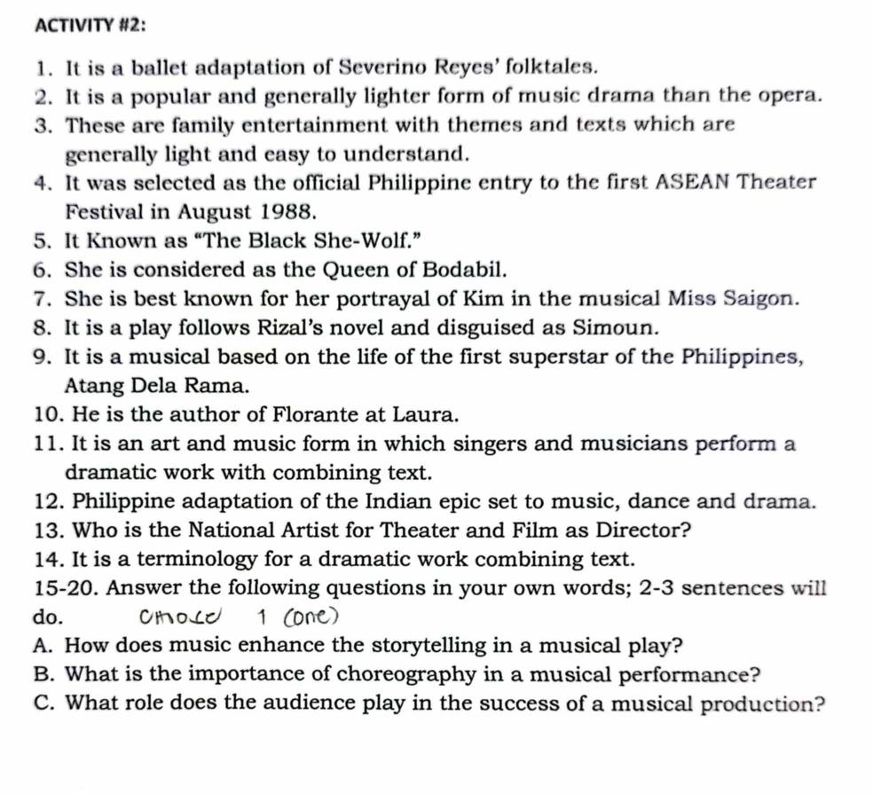 ACTIVITY #2: 
1. It is a ballet adaptation of Severino Reyes’ folktales. 
2. It is a popular and generally lighter form of music drama than the opera. 
3. These are family entertainment with themes and texts which are 
generally light and easy to understand. 
4. It was selected as the official Philippine entry to the first ASEAN Theater 
Festival in August 1988. 
5. It Known as “The Black She-Wolf.” 
6. She is considered as the Queen of Bodabil. 
7. She is best known for her portrayal of Kim in the musical Miss Saigon. 
8. It is a play follows Rizal’s novel and disguised as Simoun. 
9. It is a musical based on the life of the first superstar of the Philippines, 
Atang Dela Rama. 
10. He is the author of Florante at Laura. 
11. It is an art and music form in which singers and musicians perform a 
dramatic work with combining text. 
12. Philippine adaptation of the Indian epic set to music, dance and drama. 
13. Who is the National Artist for Theater and Film as Director? 
14. It is a terminology for a dramatic work combining text. 
15-20. Answer the following questions in your own words; 2-3 sentences will 
do. 
A. How does music enhance the storytelling in a musical play? 
B. What is the importance of choreography in a musical performance? 
C. What role does the audience play in the success of a musical production?