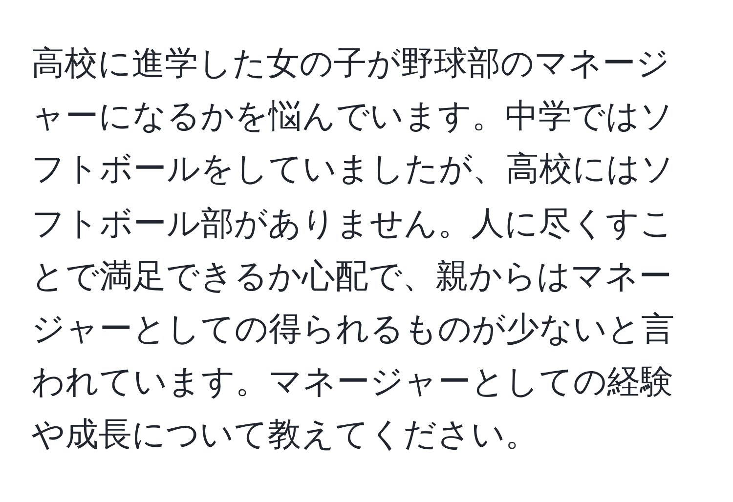 高校に進学した女の子が野球部のマネージャーになるかを悩んでいます。中学ではソフトボールをしていましたが、高校にはソフトボール部がありません。人に尽くすことで満足できるか心配で、親からはマネージャーとしての得られるものが少ないと言われています。マネージャーとしての経験や成長について教えてください。