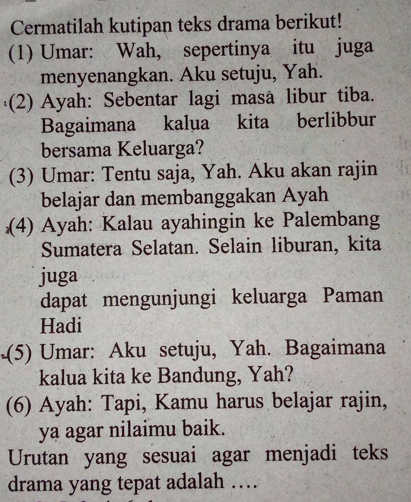 Cermatilah kutipan teks drama berikut! 
(1) Umar: Wah, sepertinya itu juga 
menyenangkan. Aku setuju, Yah. 
(2) Ayah: Sebentar lagi masã libur tiba. 
Bagaimana kalua kita berlibbur 
bersama Keluarga? 
(3) Umar: Tentu saja, Yah. Aku akan rajin 
belajar dan membanggakan Ayah 
(4) Ayah: Kalau ayahingin ke Palembang 
Sumatera Selatan. Selain liburan, kita 
juga 
dapat mengunjungi keluarga Paman 
Hadi 
(5) Umar: Aku setuju, Yah. Bagaimana 
kalua kita ke Bandung, Yah? 
(6) Ayah: Tapi, Kamu harus belajar rajin, 
ya agar nilaimu baik. 
Urutan yang sesuai agar menjadi teks 
drama yang tepat adalah ….