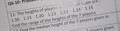 Q6-10: Probab 
11: The heights of players in a netball team are 1.15 1.24
1.30 1.13 1.20 1.23 1.22
Find the range of the heights of the 7 players 
· Find the median height of the 7 players given in
7 players given