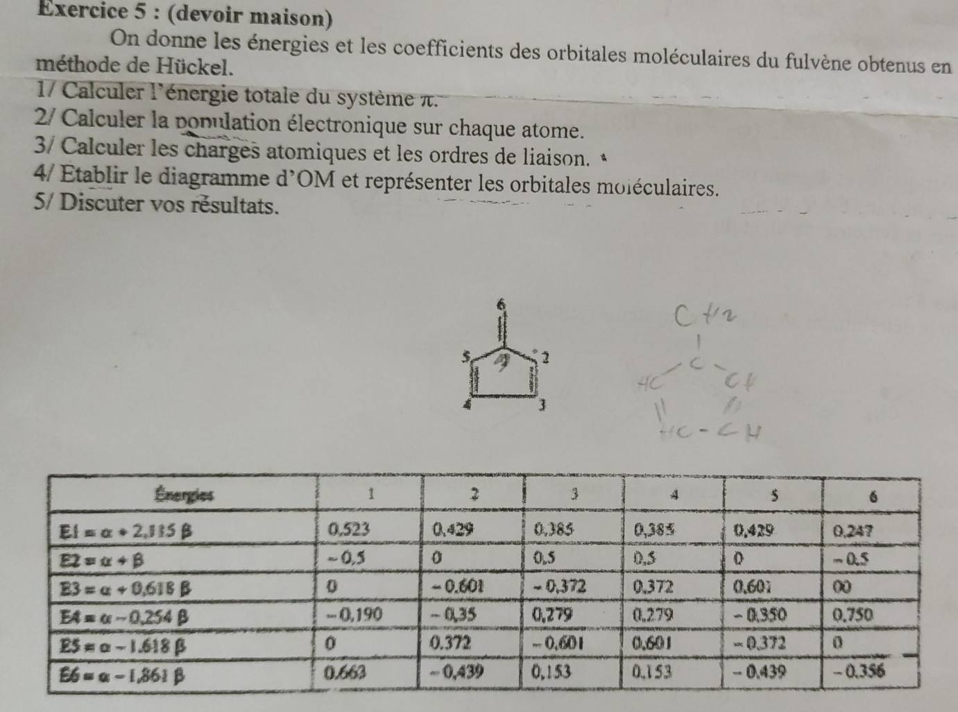 (devoir maison)
On donne les énergies et les coefficients des orbitales moléculaires du fulvène obtenus en
méthode de Hückel.
1/ Calculer l'énergie totale du système π.
2/ Calculer la population électronique sur chaque atome.
3/ Calculer les charges atomiques et les ordres de liaison. *
4/ Établir le diagramme d'OM et représenter les orbitales moléculaires.
5/ Discuter vos résultats.
6
2
4 3