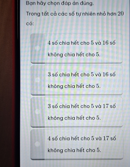 Bạn hãy chọn đáp án đúng.
Trong tất cả các số tự nhiên nhỏ hơn 20
có:
4 số chia hết cho 5 và 16 số
không chia hết cho 5.
3 số chia hết cho 5 và 16 số
không chia hết cho 5.
3 số chia hết cho 5 và 17 số
không chia hết cho 5.
4 số chia hết cho 5 và 17 số
không chia hết cho 5.