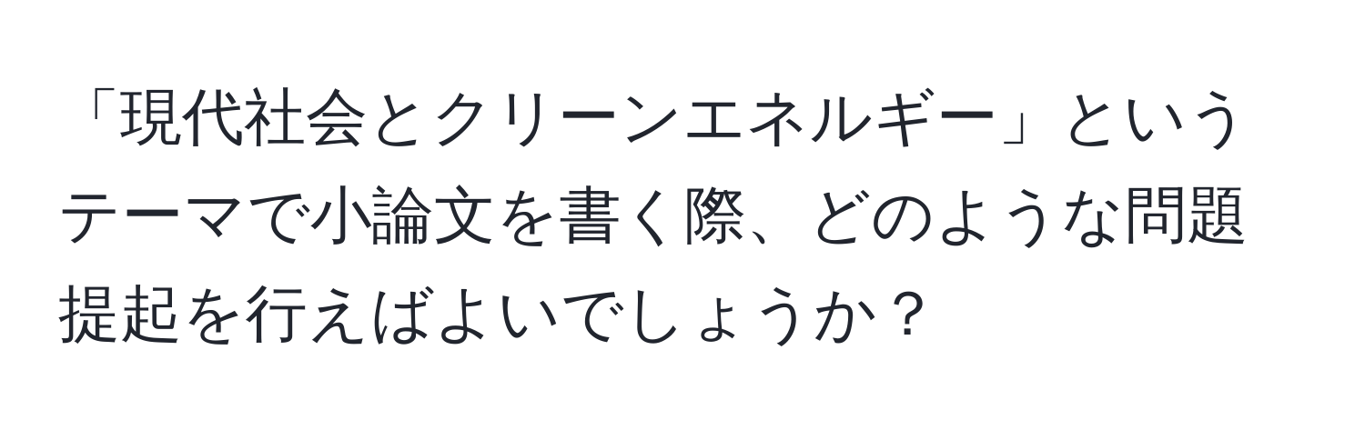 「現代社会とクリーンエネルギー」というテーマで小論文を書く際、どのような問題提起を行えばよいでしょうか？